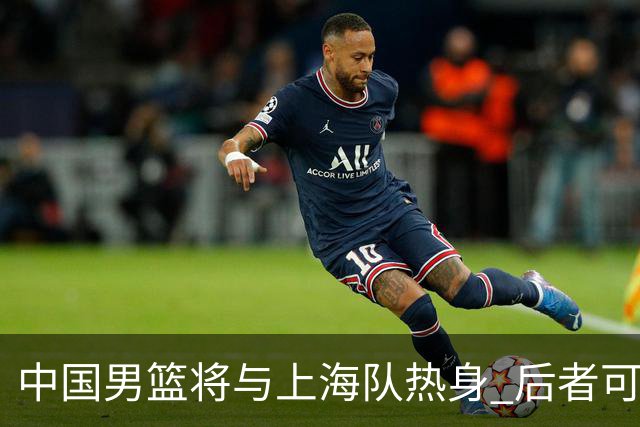 中国男篮将与上海队热身 后者可能派出三外援