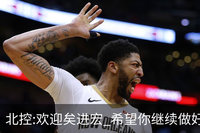 北控:欢迎矣进宏 希望你继续做好篮球推广工作