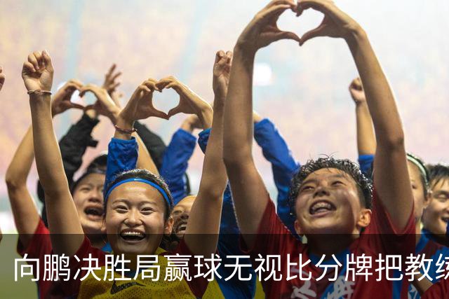 向鹏决胜局赢球无视比分牌把教练拥抱晾半空