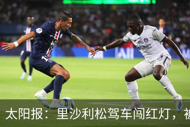 太阳报：里沙利松驾车闯红灯，被判罚款200英镑+驾照被扣3分