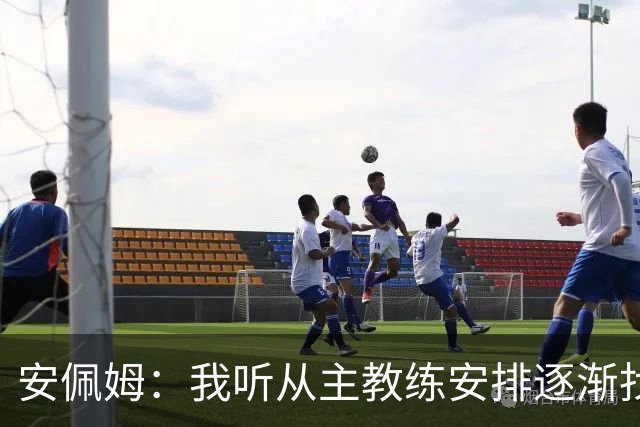 安佩姆：我听从主教练安排逐渐找回感觉，球队体能教练非常好
