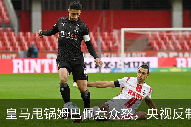 皇马甩锅姆巴佩惹众怒，央视反制尽显底线