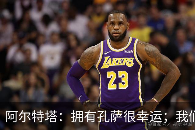 阿尔特塔：拥有孔萨很幸运；我们其实创造了很多的定位球机会
