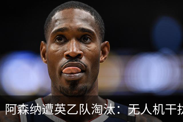 阿森纳遭英乙队淘汰：无人机干扰与红牌加剧杯赛噩梦