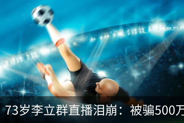 73岁李立群直播泪崩：被骗500万养老钱，为40岁儿子还债晚年凄苦
